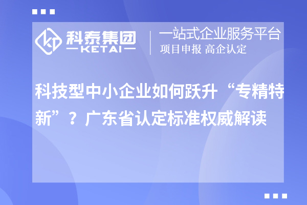 科技型中小企業(yè)如何躍升“專(zhuān)精特新”？廣東省認(rèn)定標(biāo)準(zhǔn)權(quán)威解讀
