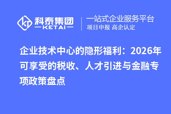 企業(yè)技術(shù)中心的隱形福利：2026年可享受的稅收、人才引進(jìn)與金融專項(xiàng)政策盤點(diǎn)